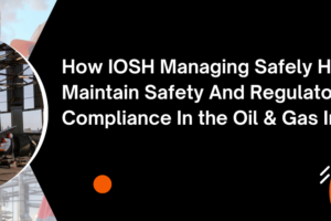 How IOSH Managing Safely Helps Maintain Safety And Regulatory Compliance In the Oil & Gas Industry